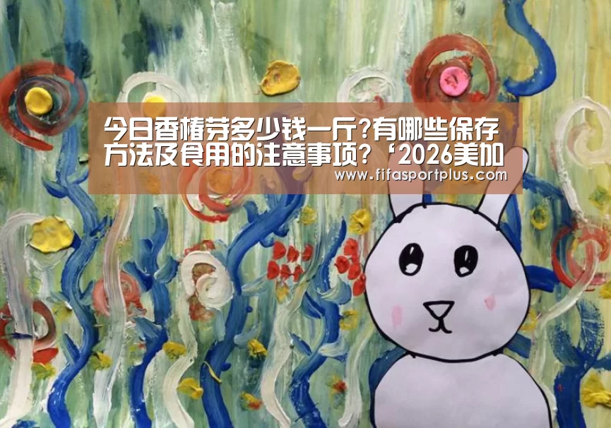 今日香椿芽多少钱一斤?有哪些保存方法及食用的注意事项?‘2026美加墨’(图1) 2026美加墨
