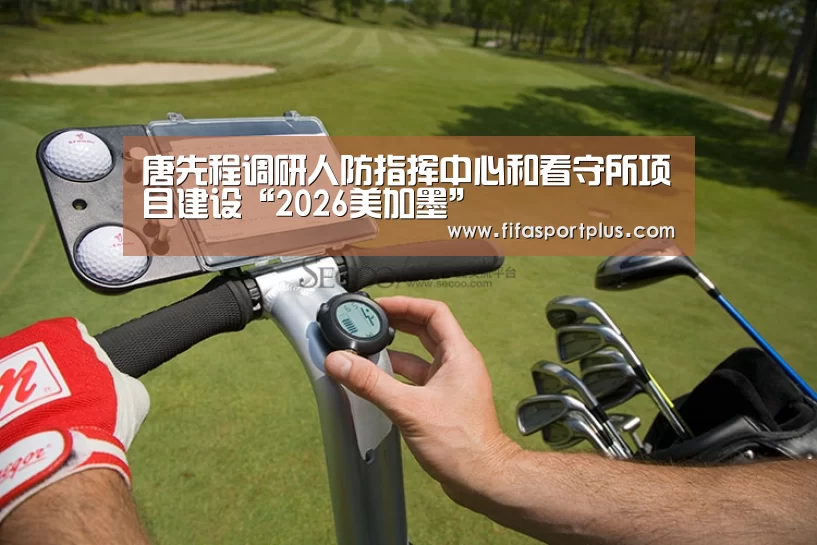 唐先程调研人防指挥中心和看守所项目建设“2026美加墨”(图1) 焦点比赛