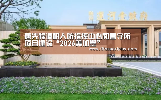 唐先程调研人防指挥中心和看守所项目建设“2026美加墨”(图2) 中文资讯